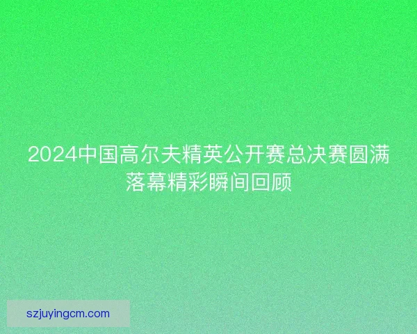 2024中国高尔夫精英公开赛总决赛圆满落幕精彩瞬间回顾