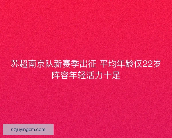 苏超南京队新赛季出征 平均年龄仅22岁阵容年轻活力十足