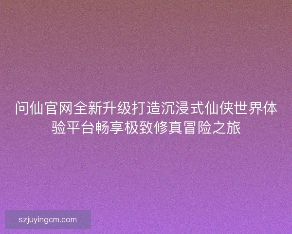 问仙官网全新升级打造沉浸式仙侠世界体验平台畅享极致修真冒险之旅