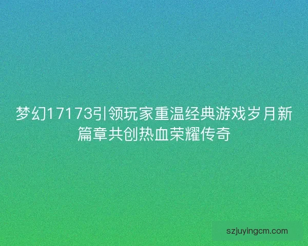 梦幻17173引领玩家重温经典游戏岁月新篇章共创热血荣耀传奇