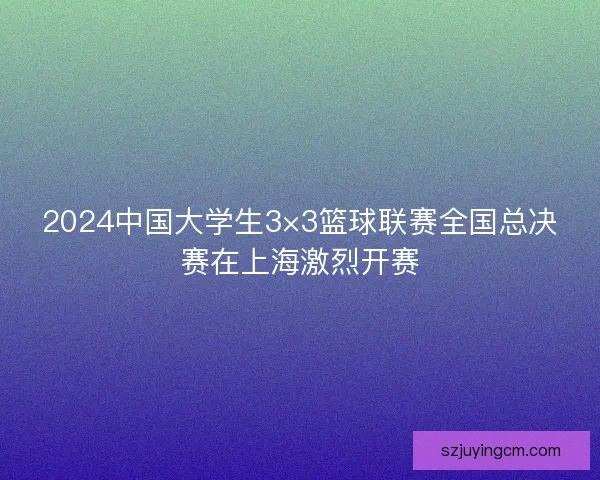 2024中国大学生3×3篮球联赛全国总决赛在上海激烈开赛