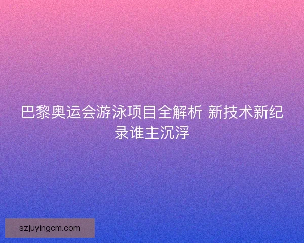 巴黎奥运会游泳项目全解析 新技术新纪录谁主沉浮