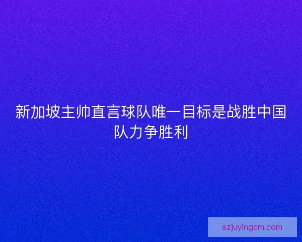 新加坡主帅直言球队唯一目标是战胜中国队力争胜利