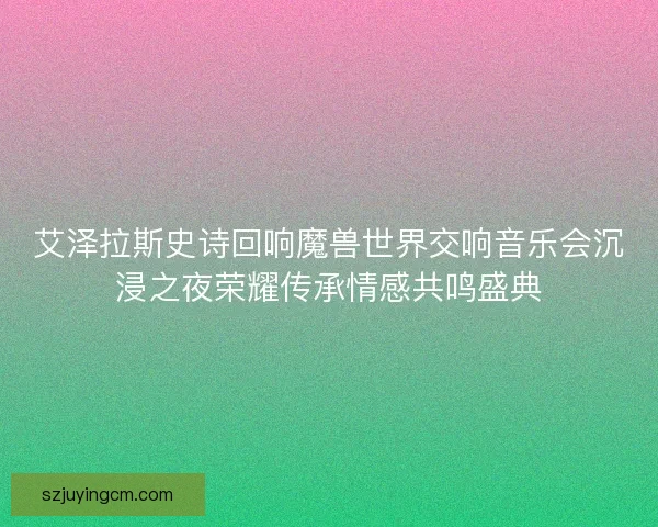 艾泽拉斯史诗回响魔兽世界交响音乐会沉浸之夜荣耀传承情感共鸣盛典