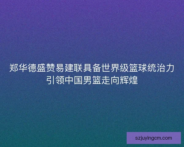 郑华德盛赞易建联具备世界级篮球统治力引领中国男篮走向辉煌