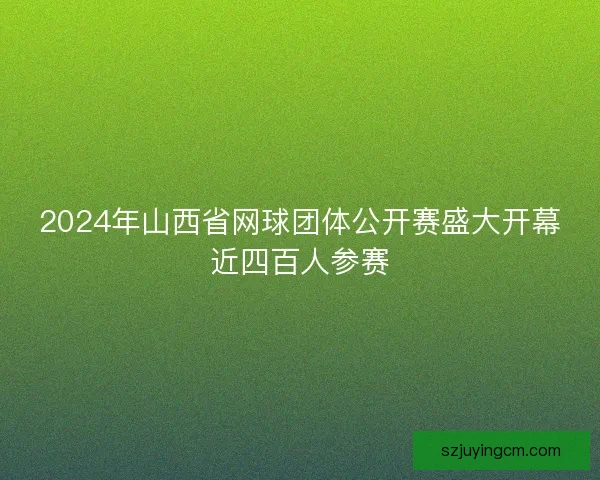 2024年山西省网球团体公开赛盛大开幕近四百人参赛