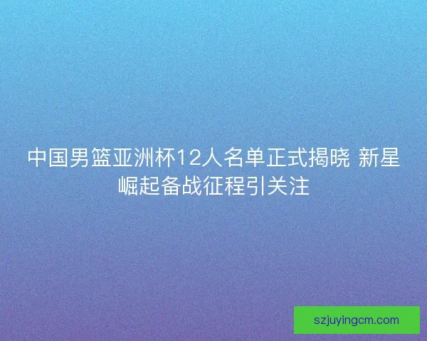 中国男篮亚洲杯12人名单正式揭晓 新星崛起备战征程引关注