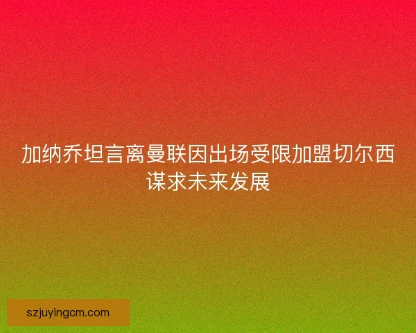 加纳乔坦言离曼联因出场受限加盟切尔西谋求未来发展