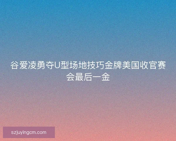 谷爱凌勇夺U型场地技巧金牌美国收官赛会最后一金