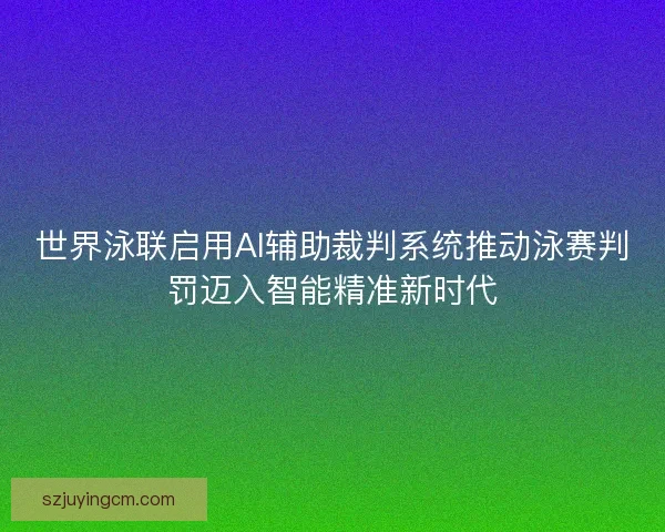 世界泳联启用AI辅助裁判系统推动泳赛判罚迈入智能精准新时代