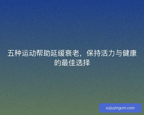 五种运动帮助延缓衰老，保持活力与健康的最佳选择