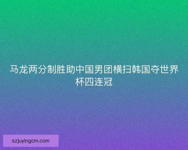 马龙两分制胜助中国男团横扫韩国夺世界杯四连冠