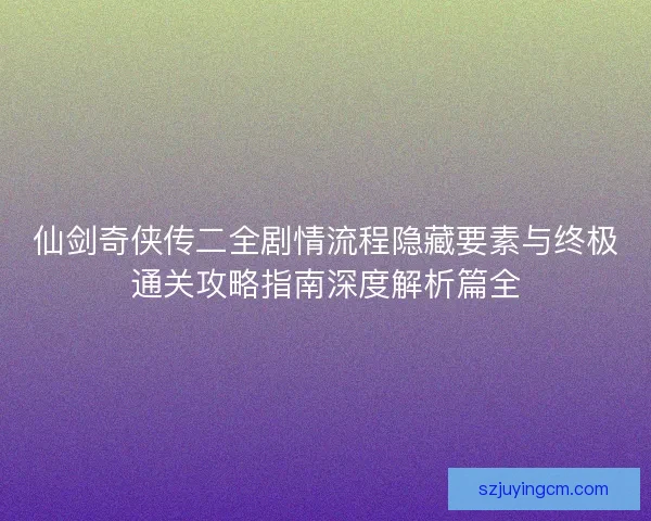 仙剑奇侠传二全剧情流程隐藏要素与终极通关攻略指南深度解析篇全