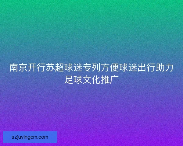南京开行苏超球迷专列方便球迷出行助力足球文化推广