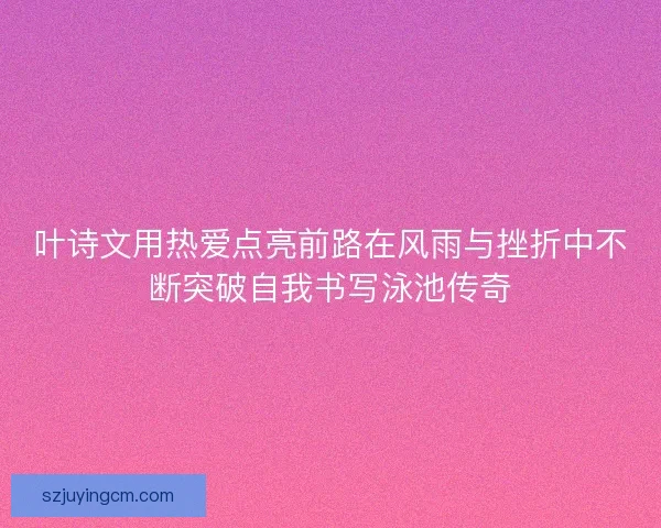叶诗文用热爱点亮前路在风雨与挫折中不断突破自我书写泳池传奇