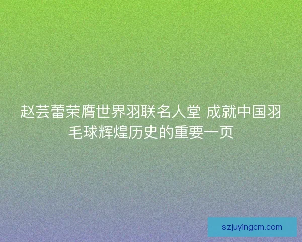 赵芸蕾荣膺世界羽联名人堂 成就中国羽毛球辉煌历史的重要一页