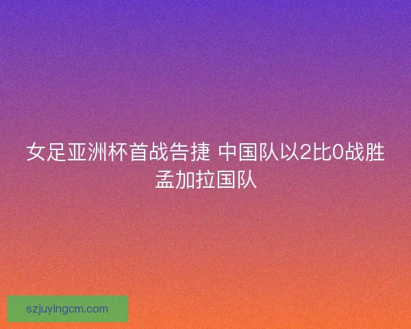 女足亚洲杯首战告捷 中国队以2比0战胜孟加拉国队