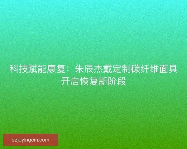 科技赋能康复：朱辰杰戴定制碳纤维面具开启恢复新阶段