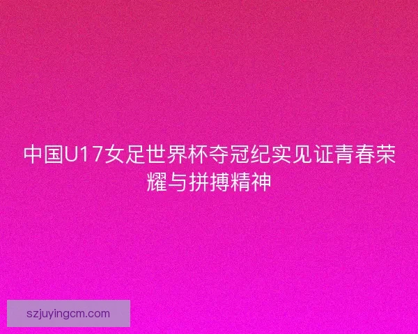 中国U17女足世界杯夺冠纪实见证青春荣耀与拼搏精神