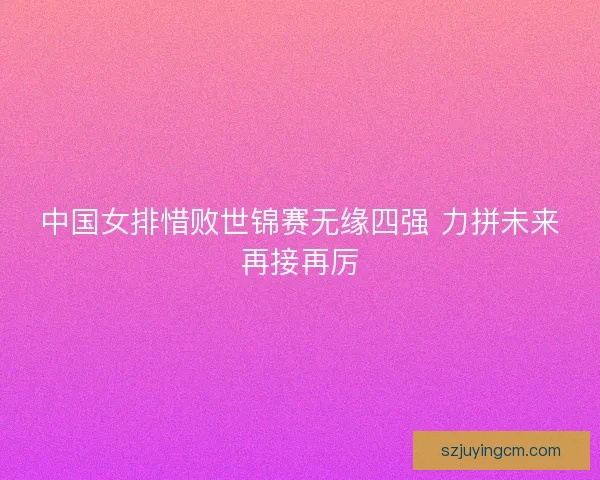 中国女排惜败世锦赛无缘四强 力拼未来再接再厉