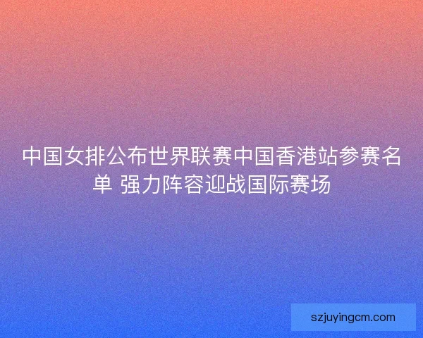 中国女排公布世界联赛中国香港站参赛名单 强力阵容迎战国际赛场