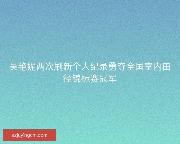 吴艳妮两次刷新个人纪录勇夺全国室内田径锦标赛冠军